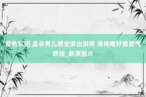 爱色军团 孟非男儿晒全家出游照 清纯唯好意思气质佳_新浪图片