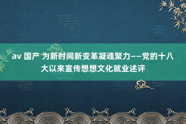 av 国产 为新时间新变革凝魂聚力——党的十八大以来宣传想想文化就业述评