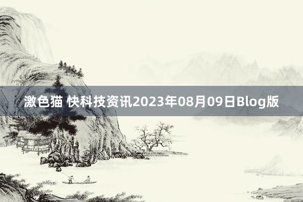 激色猫 快科技资讯2023年08月09日Blog版