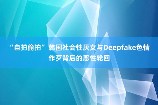 “自拍偷拍” 韩国社会性厌女与Deepfake色情作歹背后的恶性轮回