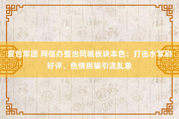 爱色军团 网信办整治同城板块本色：打击水军刷好评、色情拐骗引流乱象