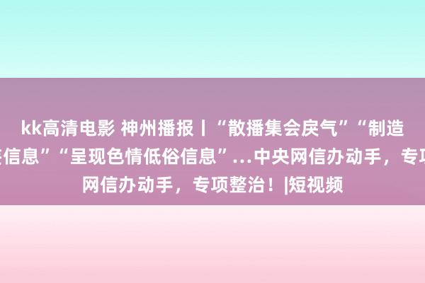 kk高清电影 神州播报丨“散播集会戾气”“制造集会谣喙和诞妄信息”“呈现色情低俗信息”…中央网信办动手，专项整治！|短视频