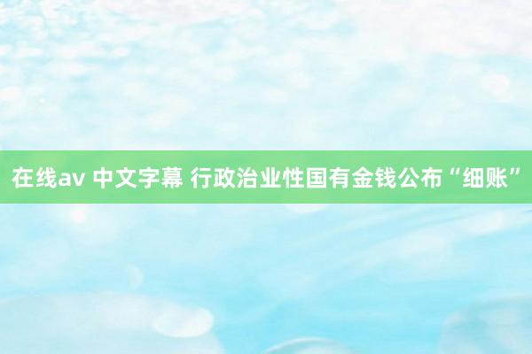 在线av 中文字幕 行政治业性国有金钱公布“细账”