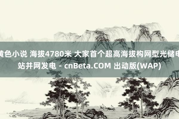 黄色小说 海拔4780米 大家首个超高海拔构网型光储电站并网发电 - cnBeta.COM 出动版(WAP)