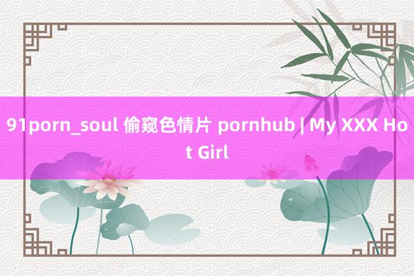 91porn_soul 偷窥色情片 pornhub | My XXX Hot Girl