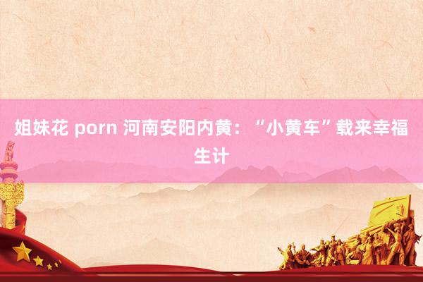 姐妹花 porn 河南安阳内黄：“小黄车”载来幸福生计