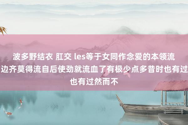 波多野结衣 肛交 les等于女同作念爱的本领流血了前边齐莫得流自后使劲就流血了有极少点多昔时也有过然而不