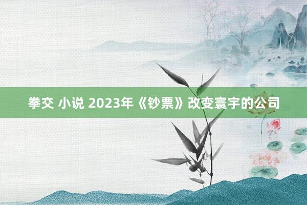 拳交 小说 2023年《钞票》改变寰宇的公司