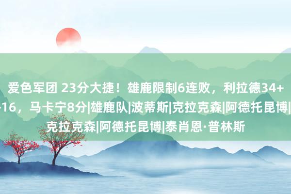 爱色军团 23分大捷！雄鹿限制6连败，利拉德34+7，字母哥31+16，马卡宁8分|雄鹿队|波蒂斯|克拉克森|阿德托昆博|泰肖恩·普林斯