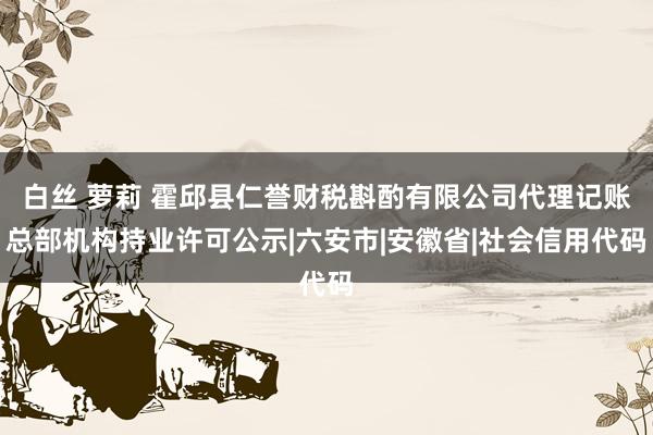 白丝 萝莉 霍邱县仁誉财税斟酌有限公司代理记账总部机构持业许可公示|六安市|安徽省|社会信用代码