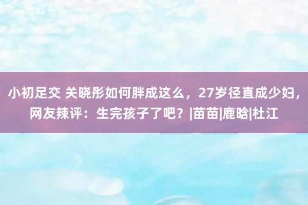 小初足交 关晓彤如何胖成这么，27岁径直成少妇，网友辣评：生完孩子了吧？|苗苗|鹿晗|杜江