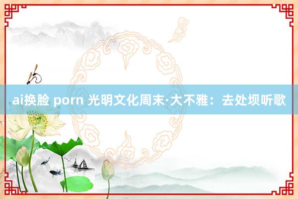 ai换脸 porn 光明文化周末·大不雅：去处坝听歌