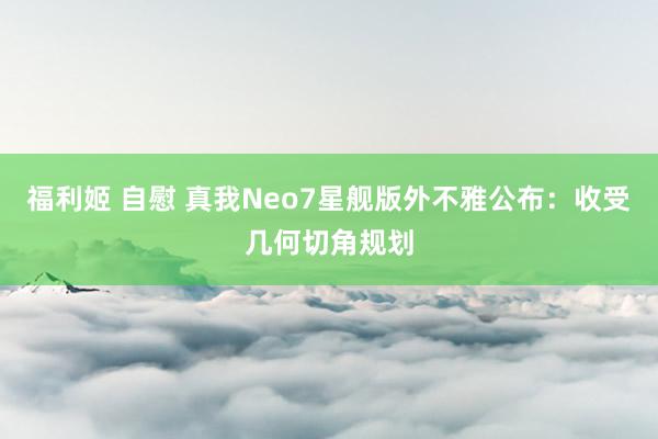 福利姬 自慰 真我Neo7星舰版外不雅公布：收受几何切角规划