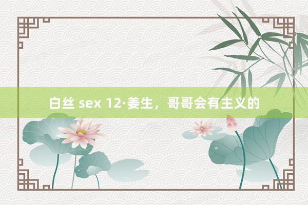 白丝 sex 12·姜生，哥哥会有主义的