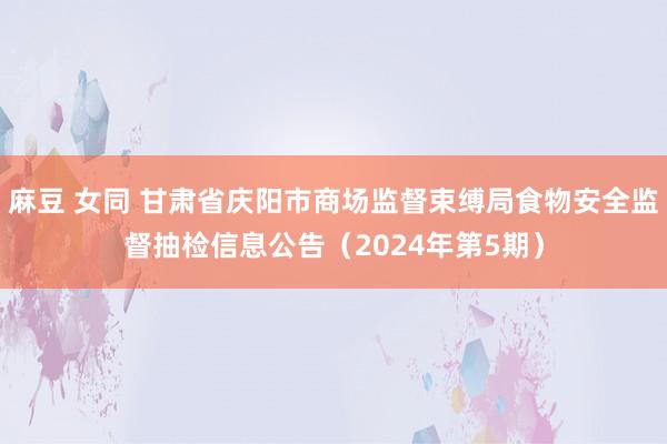 麻豆 女同 甘肃省庆阳市商场监督束缚局食物安全监督抽检信息公告（2024年第5期）