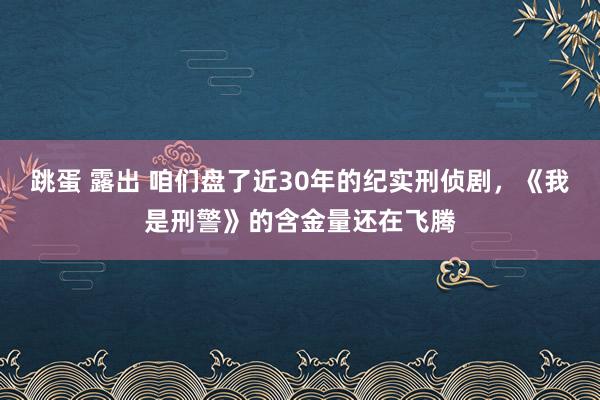 跳蛋 露出 咱们盘了近30年的纪实刑侦剧，《我是刑警》的含金量还在飞腾