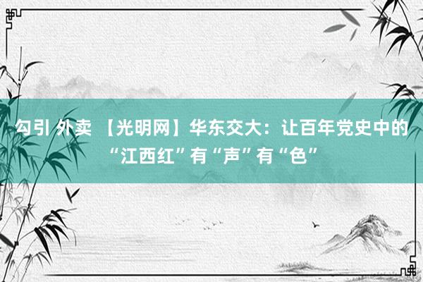 勾引 外卖 【光明网】华东交大：让百年党史中的“江西红”有“声”有“色”