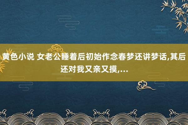 黄色小说 女老公睡着后初始作念春梦还讲梦话，其后还对我又亲又摸，...