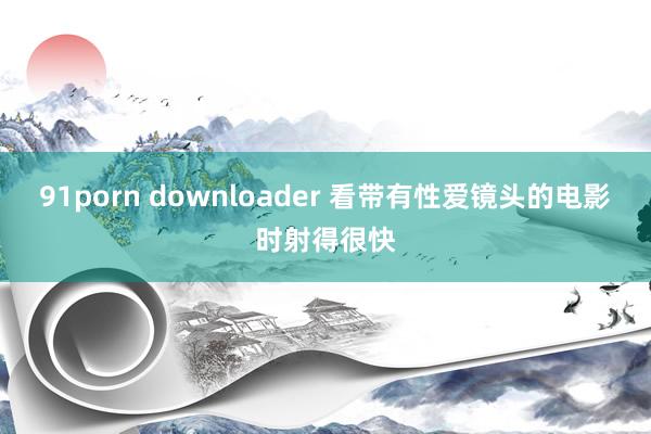 91porn downloader 看带有性爱镜头的电影时射得很快