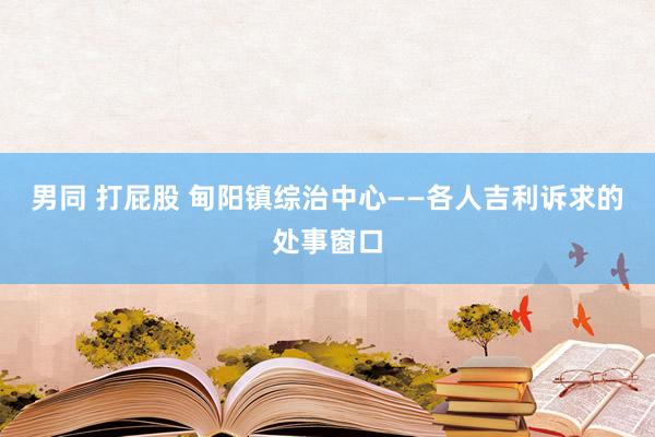 男同 打屁股 甸阳镇综治中心——各人吉利诉求的处事窗口