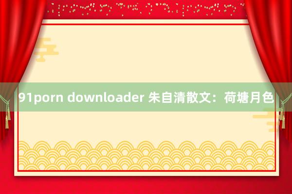 91porn downloader 朱自清散文：荷塘月色