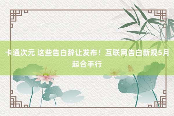 卡通次元 这些告白辞让发布！互联网告白新规5月起合手行