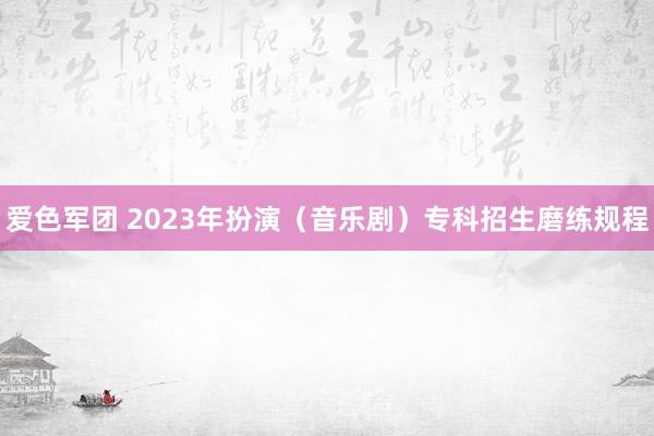 爱色军团 2023年扮演（音乐剧）专科招生磨练规程