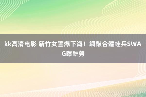 kk高清电影 新竹女警爆下海！網敲合體蛙兵SWAG曝酬勞