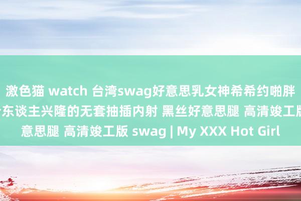 激色猫 watch 台湾swag好意思乳女神希希约啪胖土豪性爱私拍流出 最令东谈主兴隆的无套抽插内射 黑丝好意思腿 高清竣工版 swag | My XXX Hot Girl